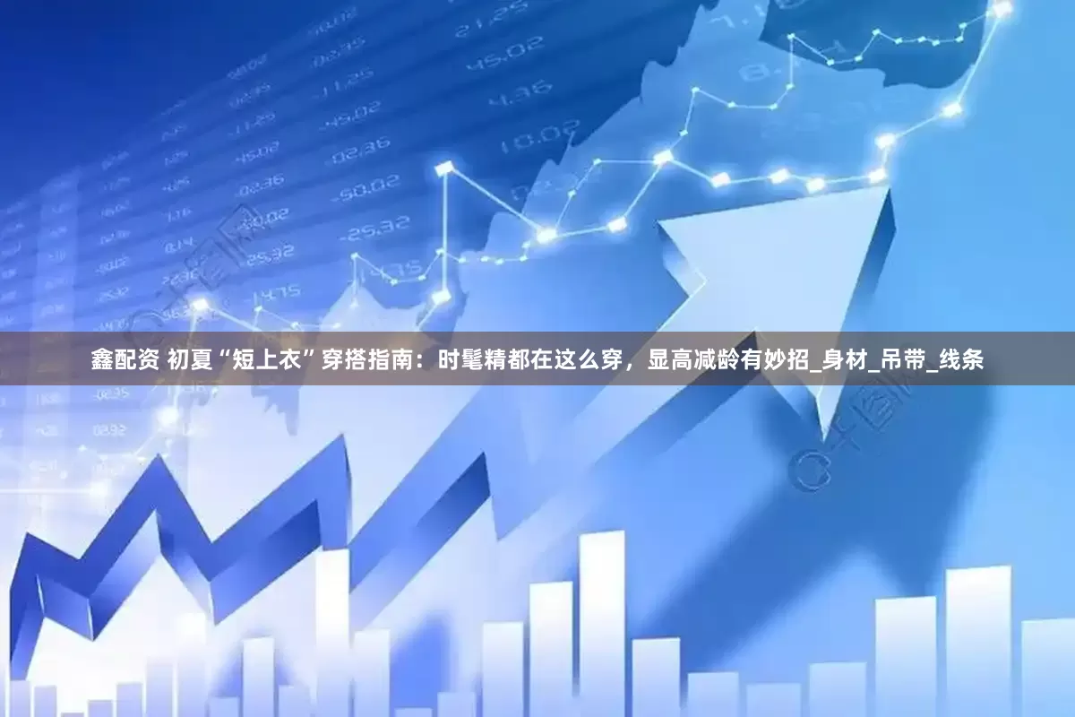 鑫配资 初夏“短上衣”穿搭指南：时髦精都在这么穿，显高减龄有妙招_身材_吊带_线条