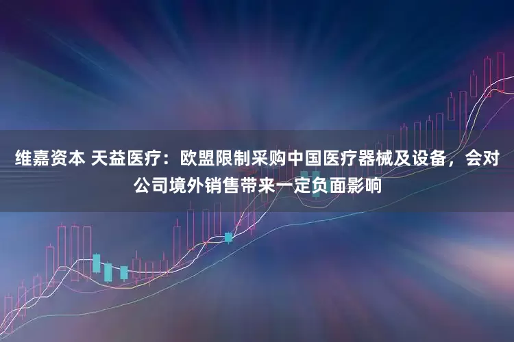 维嘉资本 天益医疗：欧盟限制采购中国医疗器械及设备，会对公司境外销售带来一定负面影响