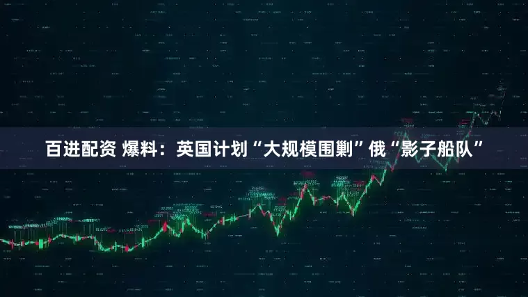 百进配资 爆料：英国计划“大规模围剿”俄“影子船队”