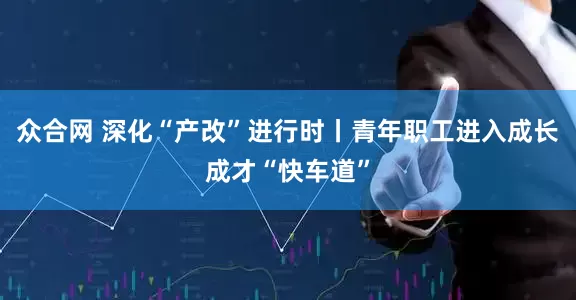 众合网 深化“产改”进行时丨青年职工进入成长成才“快车道”