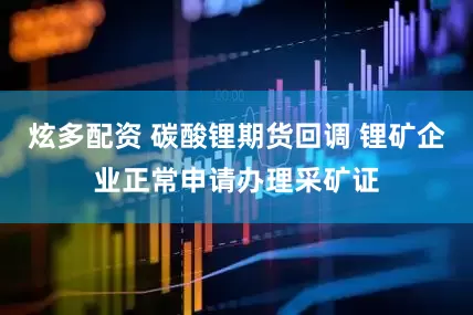 炫多配资 碳酸锂期货回调 锂矿企业正常申请办理采矿证