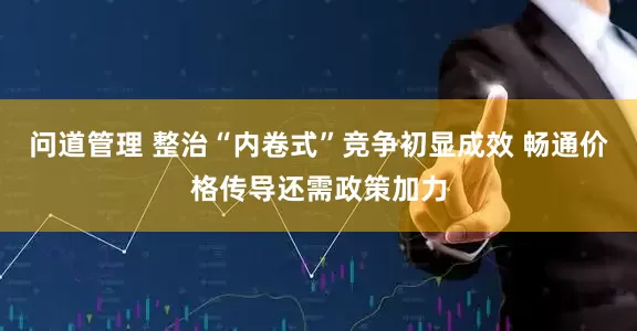 问道管理 整治“内卷式”竞争初显成效 畅通价格传导还需政策加力