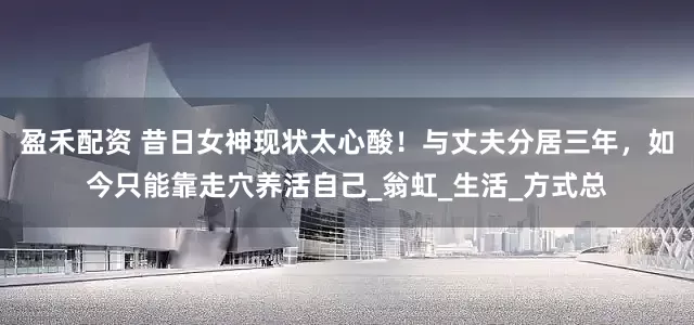 盈禾配资 昔日女神现状太心酸！与丈夫分居三年，如今只能靠走穴养活自己_翁虹_生活_方式总