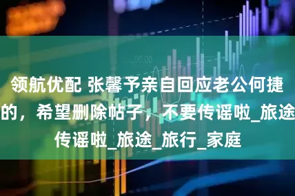 领航优配 张馨予亲自回应老公何捷转业，是假的，希望删除帖子，不要传谣啦_旅途_旅行_家庭