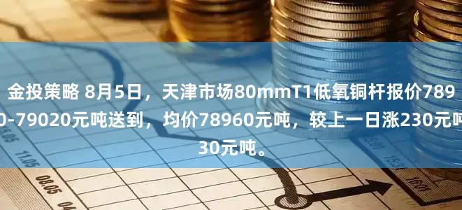 金投策略 8月5日，天津市场80mmT1低氧铜杆报价78900-79020元吨送到，均价78960元吨，较上一日涨230元吨。
