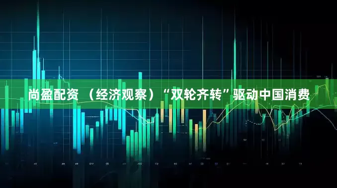 尚盈配资 （经济观察）“双轮齐转”驱动中国消费
